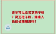 青年可以吃灵芝孢子粉？灵芝孢子粉，健康人也能长期服用吗？