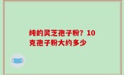 纯的灵芝孢子粉？10克孢子粉大约多少