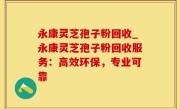 永康灵芝孢子粉回收_永康灵芝孢子粉回收服务：高效环保，专业可靠