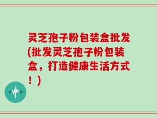 灵芝孢子粉包装盒批发(批发灵芝孢子粉包装盒，打造健康生活方式！)