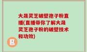 大晟灵芝破壁孢子粉直播(直播带你了解大晟灵芝孢子粉的破壁技术和功效)