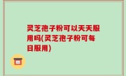 灵芝孢子粉可以天天服用吗(灵芝孢子粉可每日服用)
