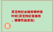灵芝枸杞水推荐哪种茶叶好(灵芝枸杞茶推荐，健康饮品首选)
