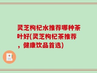 灵芝枸杞水推荐哪种茶叶好(灵芝枸杞茶推荐，健康饮品首选)