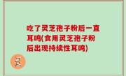 吃了灵芝孢子粉后一直耳鸣(食用灵芝孢子粉后出现持续性耳鸣)