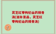 灵芝红枣枸杞山药排骨汤(滋补圣品，灵芝红枣枸杞山药排骨汤)