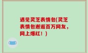 遇见灵芝表情包(灵芝表情包邂逅百万网友，网上爆红！)