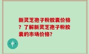 新灵芝孢子粉胶囊价格？了解新灵芝孢子粉胶囊的市场价格？