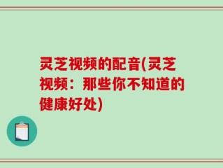 灵芝视频的配音(灵芝视频：那些你不知道的健康好处)