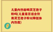 儿童内热能喝灵芝孢子粉吗(儿童是否适合饮用灵芝孢子粉以降低体内热度)