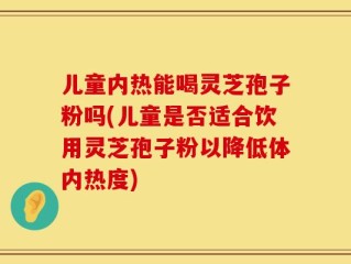 儿童内热能喝灵芝孢子粉吗(儿童是否适合饮用灵芝孢子粉以降低体内热度)