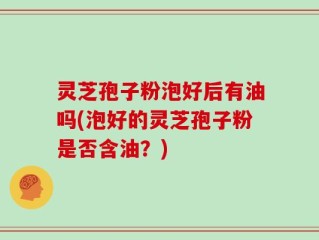 灵芝孢子粉泡好后有油吗(泡好的灵芝孢子粉是否含油？)