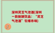 深圳灵芝气泡酒(深圳一款新颖饮品：“灵芝气泡酒”引爆市场)