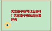 灵芝孢子粉可以治癌吗？灵芝孢子粉抗癌效果好吗