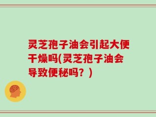 灵芝孢子油会引起大便干燥吗(灵芝孢子油会导致便秘吗？)