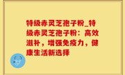 特级赤灵芝孢子粉_特级赤灵芝孢子粉：高效滋补，增强免疫力，健康生活新选择