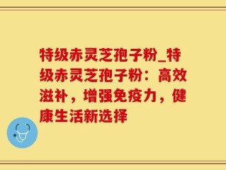 特级赤灵芝孢子粉_特级赤灵芝孢子粉：高效滋补，增强免疫力，健康生活新选择
