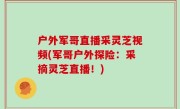 户外军哥直播采灵芝视频(军哥户外探险：采摘灵芝直播！)