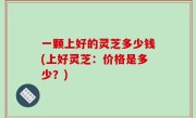 一颗上好的灵芝多少钱(上好灵芝：价格是多少？)
