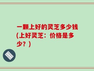 一颗上好的灵芝多少钱(上好灵芝：价格是多少？)