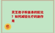 灵芝孢子粉面条的配比？如何减轻化疗的副作用