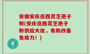安徽安庆岳西灵芝孢子粉(安庆岳西灵芝孢子粉供应大批，有助改善免疫力！)