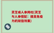 灵芝或人参同吃(灵芝与人参搭配：提高免疫力的双倍效果)