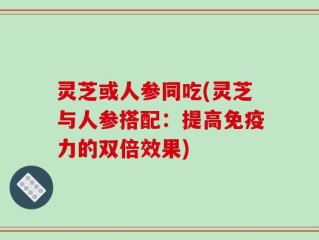 灵芝或人参同吃(灵芝与人参搭配：提高免疫力的双倍效果)