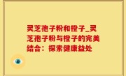 灵芝孢子粉和橙子_灵芝孢子粉与橙子的完美结合：探索健康益处