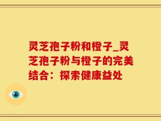灵芝孢子粉和橙子_灵芝孢子粉与橙子的完美结合：探索健康益处
