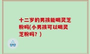 十二岁的男孩能喝灵芝粉吗(小男孩可以喝灵芝粉吗？)