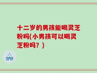 十二岁的男孩能喝灵芝粉吗(小男孩可以喝灵芝粉吗？)