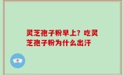 灵芝孢子粉早上？吃灵芝孢子粉为什么出汗