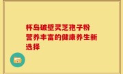 杯岛破壁灵芝孢子粉 营养丰富的健康养生新选择