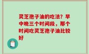灵芝孢子油的吃法？早中晚三个时间段，那个时间吃灵芝孢子油比较好