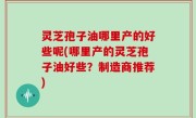 灵芝孢子油哪里产的好些呢(哪里产的灵芝孢子油好些？制造商推荐)