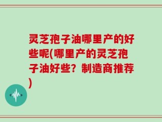 灵芝孢子油哪里产的好些呢(哪里产的灵芝孢子油好些？制造商推荐)