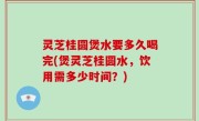 灵芝桂圆煲水要多久喝完(煲灵芝桂圆水，饮用需多少时间？)