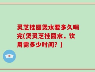 灵芝桂圆煲水要多久喝完(煲灵芝桂圆水，饮用需多少时间？)