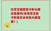 吃灵芝破壁孢子粉大便会变黑吗(食用灵芝孢子粉是否会导致大便变黑？)
