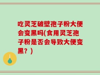 吃灵芝破壁孢子粉大便会变黑吗(食用灵芝孢子粉是否会导致大便变黑？)