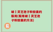 破礕灵芝孢子粉胶囊的服用(服用破礕灵芝孢子粉胶囊的方法)