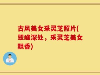 古风美女采灵芝照片(翠峰深处，采灵芝美女飘香)
