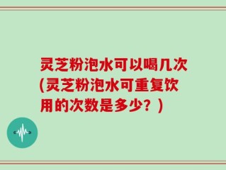灵芝粉泡水可以喝几次(灵芝粉泡水可重复饮用的次数是多少？)