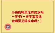 小孩能喝灵芝陈皮水吗一岁半(一岁半宝宝适合喝灵芝陈皮水吗？)