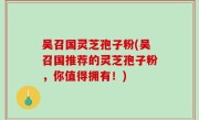 吴召国灵芝孢子粉(吴召国推荐的灵芝孢子粉，你值得拥有！)