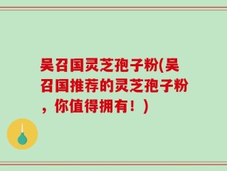 吴召国灵芝孢子粉(吴召国推荐的灵芝孢子粉，你值得拥有！)