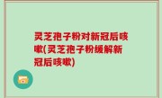 灵芝孢子粉对新冠后咳嗽(灵芝孢子粉缓解新冠后咳嗽)
