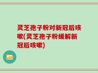 灵芝孢子粉对新冠后咳嗽(灵芝孢子粉缓解新冠后咳嗽)