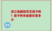 浙江南国绿灵芝孢子粉？孢子粉市面售价是多少